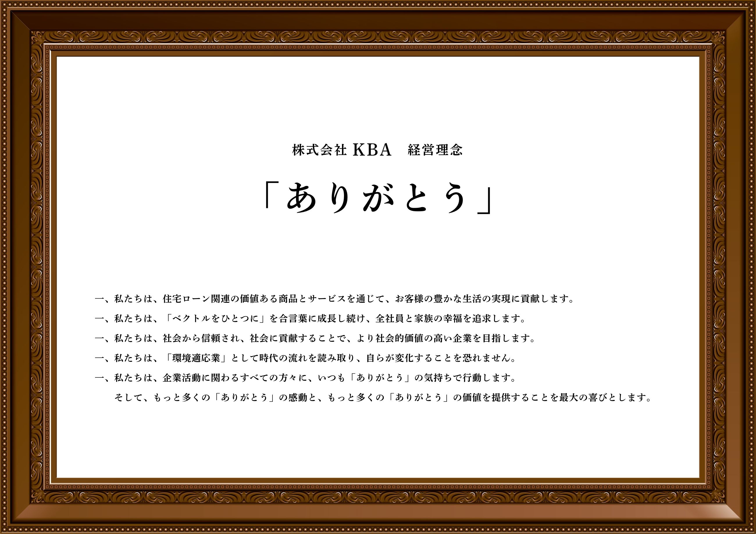 ありがとう
    一、私たちは、住宅ローン関連の価値ある商品とサービスを通じて、お客様の豊かな生活の実現に貢献します。
    一、私たちは、「ベクトルをひとつに」を合言葉に成長し続け、全社員と家族の幸福を追求します。
    一、私たちは、社会から信頼され、社会に貢献することで、より社会的価値の高い企業を目指します。
    一、私たちは、「環境適応業」として時代の流れを読み取り、自らが変化することを恐れません。
    一、私たちは、企業活動に関わるすべての方々に、いつも「ありがとう」の気持ちで行動します。
    　　そして、もっと多くの「ありがとう」の感動と、もっと多くの「ありがとう」の価値を提供することを最大の喜びとします。