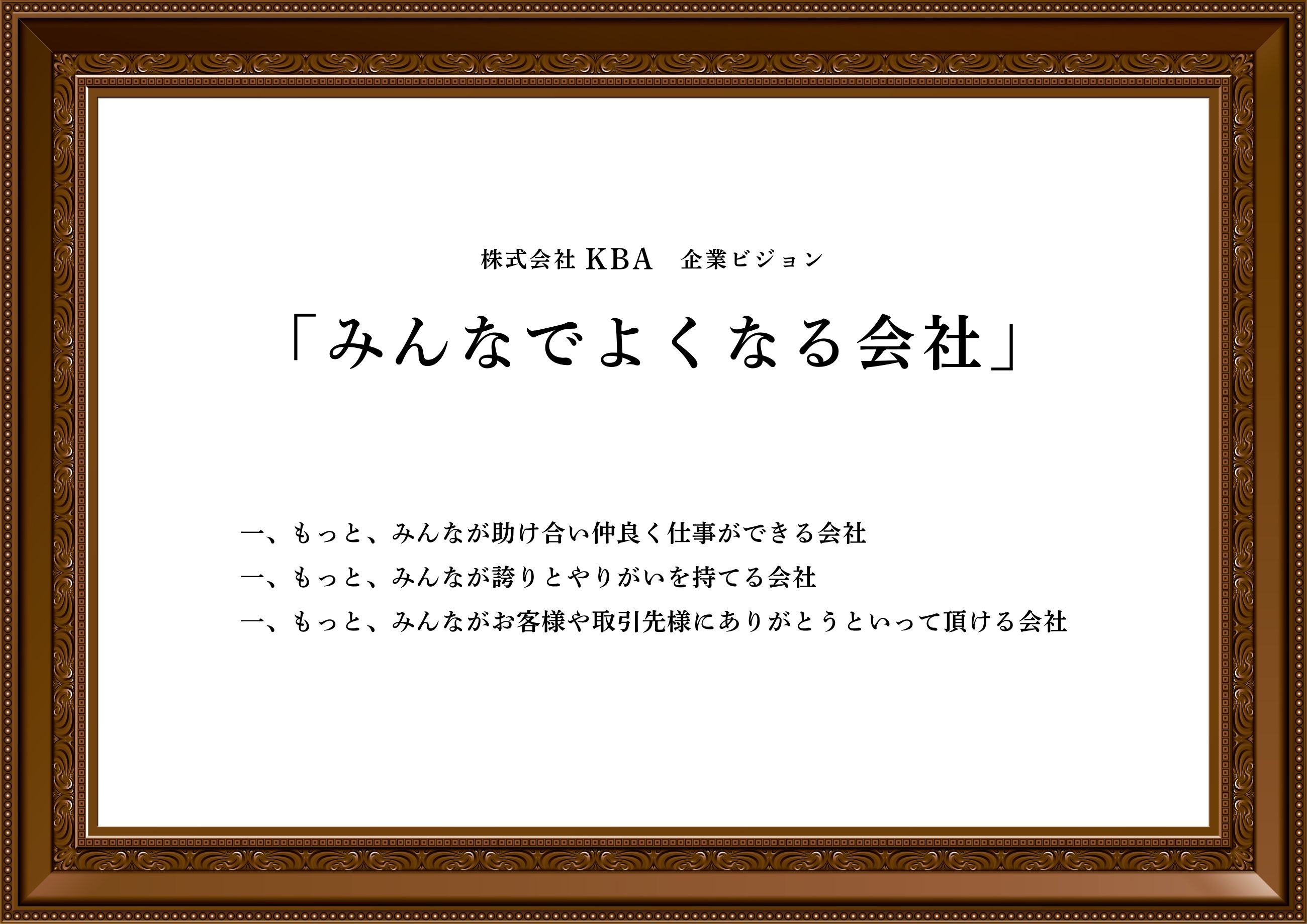 みんなでよくなる会社
    一、もっとみんなが助け合い仲良く仕事ができる会社
    一、もっとみんなが誇りとやりがいを持てる会社
    一、もっとみんながお客様や取引様にありがとうといって頂ける会社